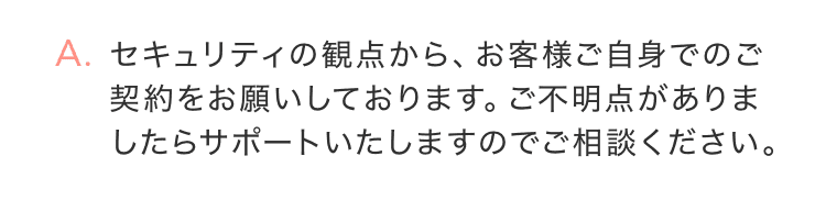 セキュリティの観点から、お客様ご自身でのご契約をお願いしております。ご不明点がありましたらサポートいたしますのでご相談ください。