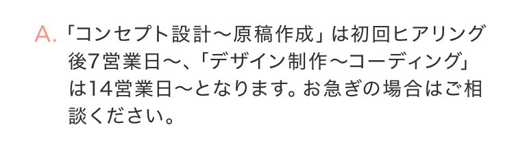 「コンセプト設計〜原稿作成」は初回ヒアリング後7営業日以内、「デザイン制作〜コーディング」は14営業日〜となります。お急ぎの場合はご相談ください。